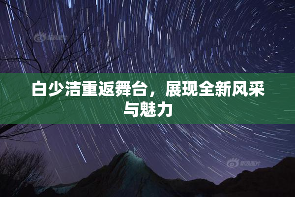 白少洁重返舞台，展现全新风采与魅力