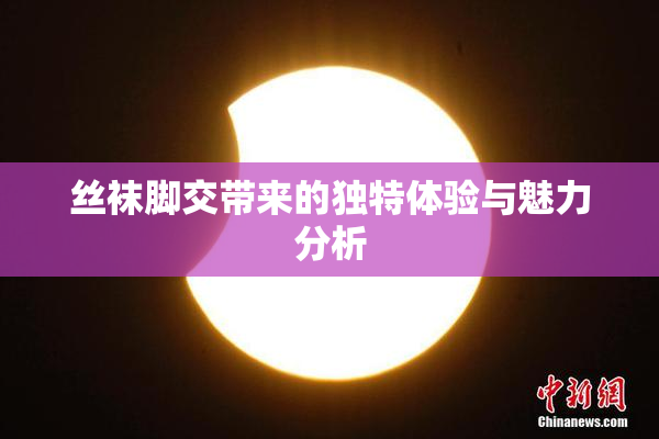 丝袜脚交带来的独特体验与魅力分析