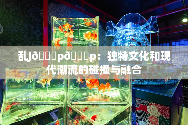 乱J🈚p🈚p：独特文化和现代潮流的碰撞与融合