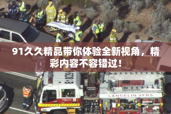 91久久精品带你体验全新视角，精彩内容不容错过！