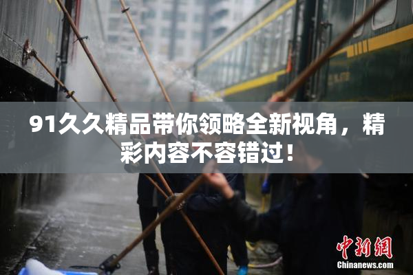 91久久精品带你领略全新视角，精彩内容不容错过！