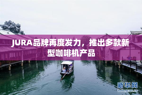 JURA品牌再度发力，推出多款新型咖啡机产品