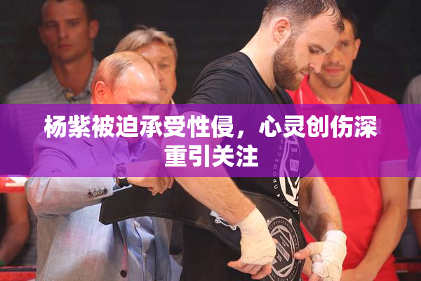 杨紫被迫承受性侵，心灵创伤深重引关注