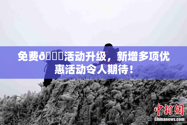 免费🔞活动升级，新增多项优惠活动令人期待！
