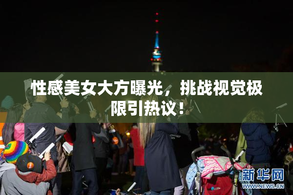 性感美女大方曝光，挑战视觉极限引热议！