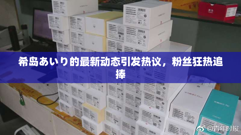 希岛あいり的最新动态引发热议，粉丝狂热追捧