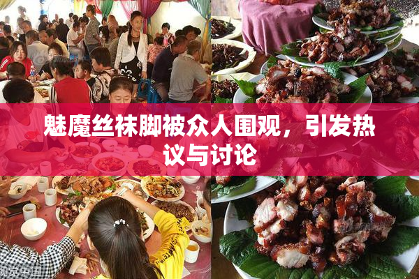 魅魔丝袜脚被众人围观，引发热议与讨论