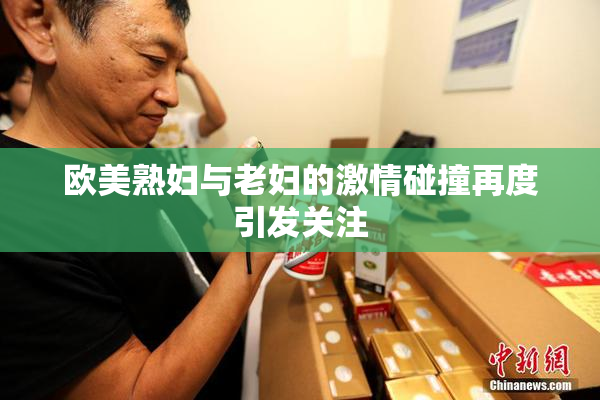 欧美熟妇与老妇的激情碰撞再度引发关注