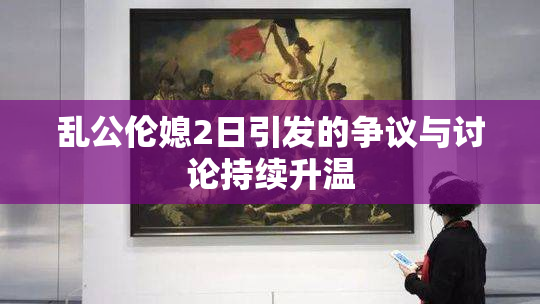 乱公伦媳2日引发的争议与讨论持续升温