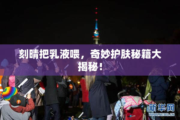 刻晴把乳液喂，奇妙护肤秘籍大揭秘！