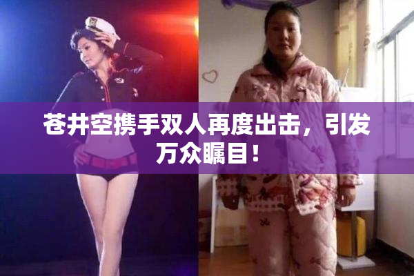 苍井空携手双人再度出击，引发万众瞩目！
