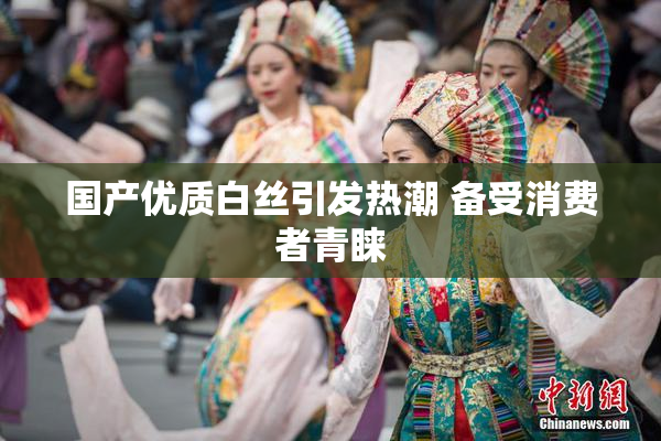国产优质白丝引发热潮 备受消费者青睐