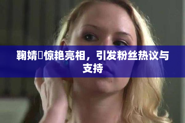 鞠婧祎惊艳亮相，引发粉丝热议与支持