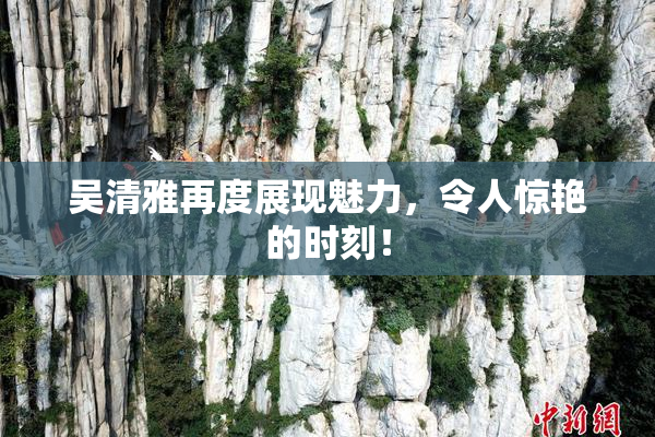 吴清雅再度展现魅力，令人惊艳的时刻！