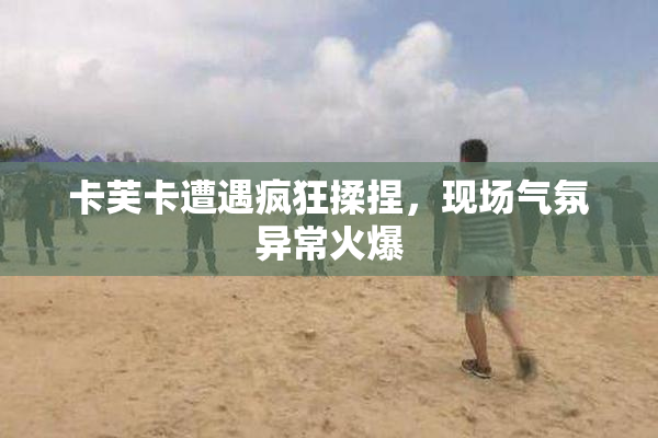卡芙卡遭遇疯狂揉捏，现场气氛异常火爆
