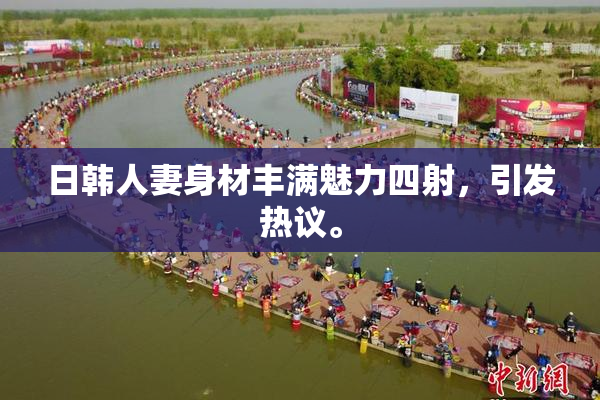 日韩人妻身材丰满魅力四射，引发热议。