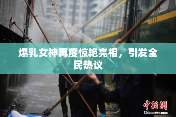 爆乳女神再度惊艳亮相，引发全民热议