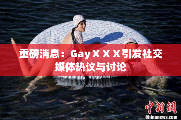 重磅消息：GayⅩⅩⅩ引发社交媒体热议与讨论