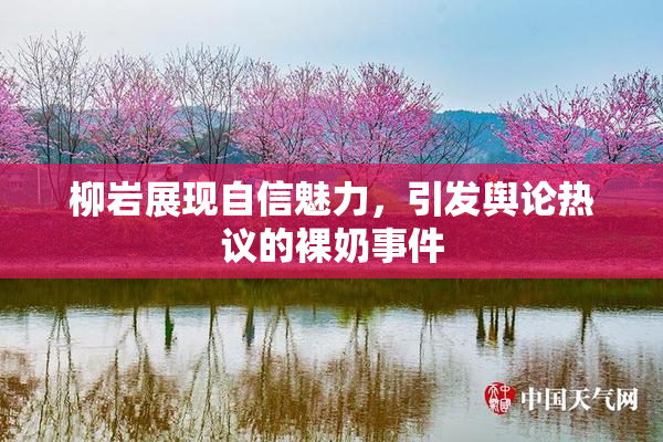 柳岩展现自信魅力，引发舆论热议的裸奶事件