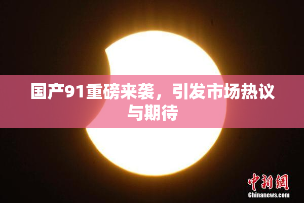 国产91重磅来袭，引发市场热议与期待