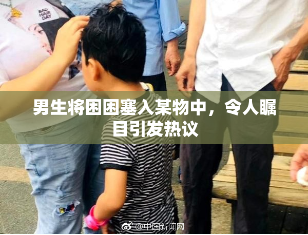 男生将困困塞入某物中，令人瞩目引发热议