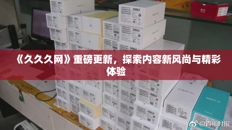 《久久久网》重磅更新，探索内容新风尚与精彩体验