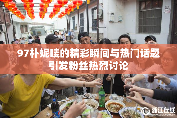 97朴妮唛的精彩瞬间与热门话题引发粉丝热烈讨论
