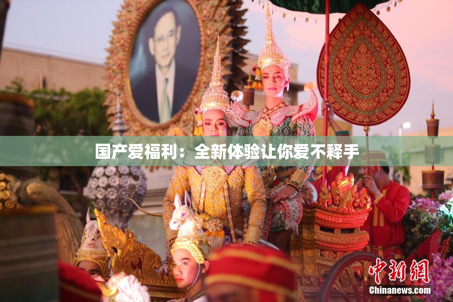 国产爱福利：全新体验让你爱不释手