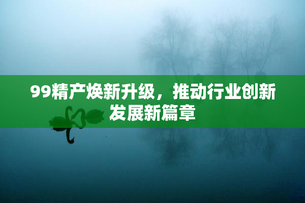 99精产焕新升级，推动行业创新发展新篇章