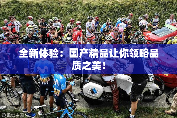 全新体验：国产精品让你领略品质之美！