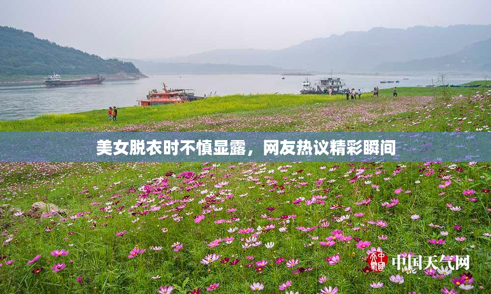 美女脱衣时不慎显露，网友热议精彩瞬间