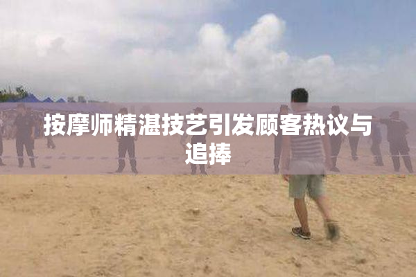 按摩师精湛技艺引发顾客热议与追捧