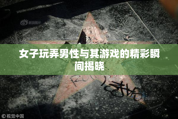 女子玩弄男性与其游戏的精彩瞬间揭晓