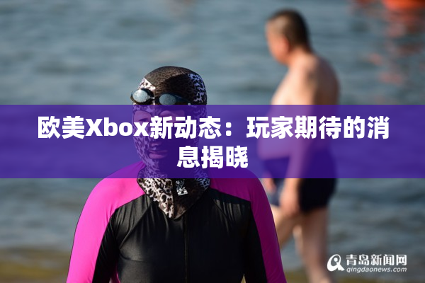欧美Xbox新动态：玩家期待的消息揭晓
