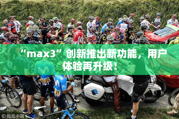 “max3”创新推出新功能，用户体验再升级！