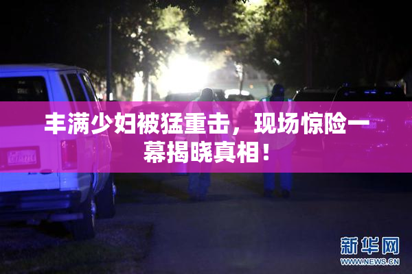 丰满少妇被猛重击，现场惊险一幕揭晓真相！
