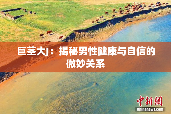 巨茎大J：揭秘男性健康与自信的微妙关系