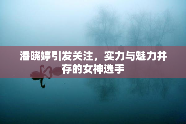 潘晓婷引发关注，实力与魅力并存的女神选手