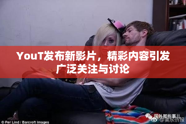 YouT发布新影片，精彩内容引发广泛关注与讨论