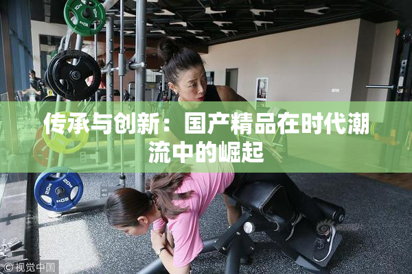传承与创新：国产精品在时代潮流中的崛起
