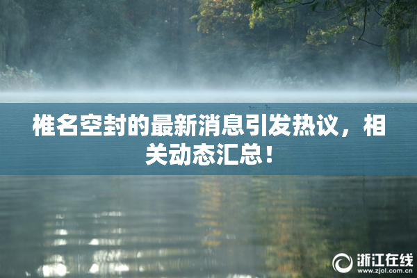 椎名空封的最新消息引发热议，相关动态汇总！