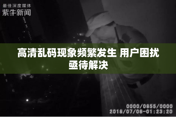 高清乱码现象频繁发生 用户困扰亟待解决