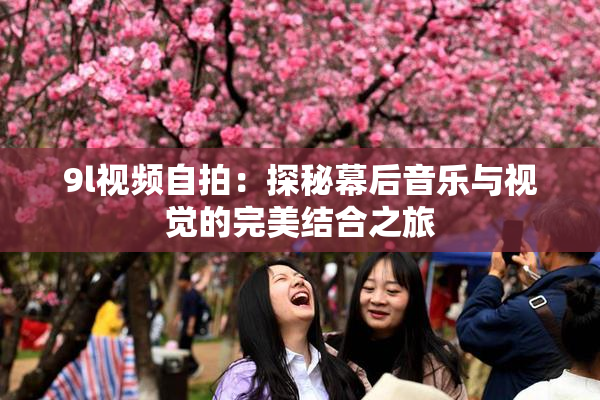 9l视频自拍：探秘幕后音乐与视觉的完美结合之旅