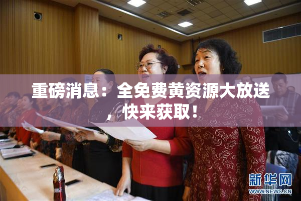 重磅消息：全免费黄资源大放送，快来获取！
