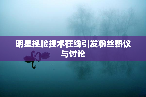 明星换脸技术在线引发粉丝热议与讨论