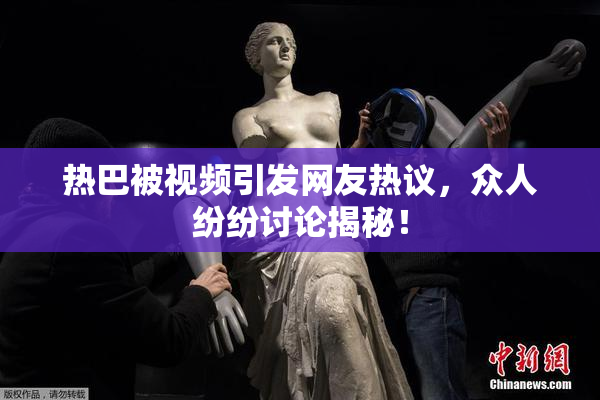 热巴被视频引发网友热议，众人纷纷讨论揭秘！