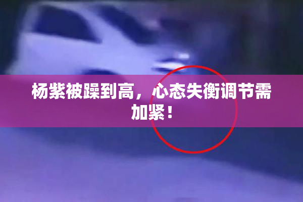 杨紫被躁到高，心态失衡调节需加紧！