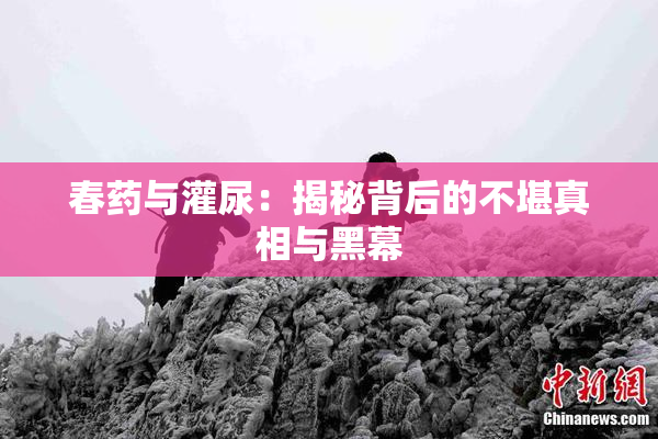 春药与灌尿：揭秘背后的不堪真相与黑幕