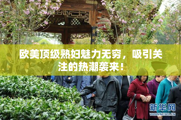 欧美顶级熟妇魅力无穷，吸引关注的热潮袭来！
