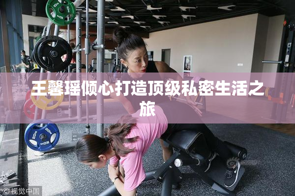 王馨瑶倾心打造顶级私密生活之旅